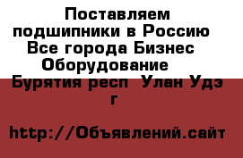 Поставляем подшипники в Россию - Все города Бизнес » Оборудование   . Бурятия респ.,Улан-Удэ г.